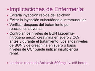 Implicaciones de Enfermería:Evitarla inyección rápida del aciclovir.Evitar la inyección subcutánea e intramuscular.Verificar después del tratamiento por reacciones adversas.Controlar los niveles de BUN (azoemia- nitrógeno úrico), creatinina en suero y CCr antes y durante el tratamiento. Los altos niveles de BUN y de creatinina en suero o bajos niveles de CCr puede indicar insuficiencia renal.La dosis recetada Aciclovir 500mg i.v. c/8 horas.