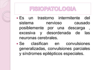 FISIOPATOLOGIAEs un trastorno intermitente del sistema nervioso causado posiblemente por una descarga , excesiva y desordenada de las neuronas cerebrales.Se clasifican en convulsiones generalizadas, convulsiones parciales y síndromes epilépticos especiales.