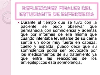 REFLEXIONES FINALES DEL ESTUDIANTE DE ENFERMERIADurante el tiempo que se tuvo con la paciente se pudo observar que permanecía con somnolencia y además que por informes de ella misma que cuando intentaba levantarse de su cama sentía un dolor muy fuerte en cabeza, cuello y espalda; puedo decir que su somnolencia podía ser provocada por los medicamentos de su tratamiento ya que entre las reacciones de los antiepilépticos está somnolencia.