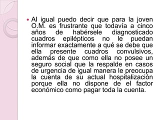 Al igual puedo decir que para la joven O.M. es frustrante que todavía a cinco años de habérsele diagnosticado cuadros epilépticos no le puedan informar exactamente a qué se debe que ella presente cuadros convulsivos, además de que como ella no posee un seguro social que la respalde en casos de urgencia de igual manera le preocupa la cuenta de su actual hospitalización porque ella no dispone de el factor económico como pagar toda la cuenta.