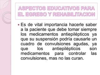 ASPECTOS EDUCATIVOS PARA EL EGRESO Y REHABILITACIONEs de vital importancia hacerle saber a la paciente que debe tomar siempre los medicamentos antiepilépticos ya que su suspensión podría causarle un cuadro de convulsiones agudas, ya que los antiepilépticos son medicamentos para controlar las convulsiones, mas no las curan. 