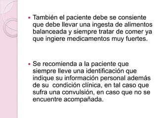 También el paciente debe se consiente que debe llevar una ingesta de alimentos balanceada y siempre tratar de comer ya que ingiere medicamentos muy fuertes.  Se recomienda a la paciente que siempre lleve una identificación que indique su información personal además de su  condición clínica, en tal caso que sufra una convulsión, en caso que no se encuentre acompañada.