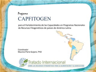 Programa
CAPFITOGEN
para el Fortalecimiento de las Capacidades en Programas Nacionales
de Recursos Fitogenéticos de países de América Latina




Coordinador
Mauricio Parra Quijano, PhD
 