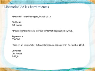 Liberación de las herramientas

     • Dos en el Taller de Bogotá, Marzo 2013.

     GEOQUAL
     ELC mapas

     • Dos secuencialmente a través de internet hasta Julio de 2013.

     Representa
     ECOGEO

     • Tres en un futuro Taller (sitio de Latinoamérica a definir) Noviembre 2013.

     Colnucleo
     DIV mapas
     FIGS_R
 
