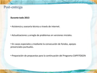Post-entrega

    Durante todo 2013


    • Asistencia y asesoría técnica a través de internet.


    • Actualizaciones y arreglo de problemas en versiones iniciales.


    • En casos especiales y mediante la consecución de fondos, apoyos
    presenciales puntuales.


    • Preparación de propuestas para la continuación del Programa CAPFITOGEN
 