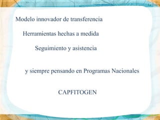Modelo innovador de transferencia

  Herramientas hechas a medida

       Seguimiento y asistencia


   y siempre pensando en Programas Nacionales


                CAPFITOGEN
 