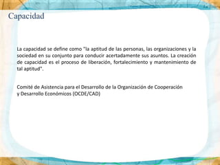 Capacidad


  La capacidad se define como "la aptitud de las personas, las organizaciones y la
  sociedad en su conjunto para conducir acertadamente sus asuntos. La creación
  de capacidad es el proceso de liberación, fortalecimiento y mantenimiento de
  tal aptitud".


  Comité de Asistencia para el Desarrollo de la Organización de Cooperación
  y Desarrollo Económicos (OCDE/CAD)
 