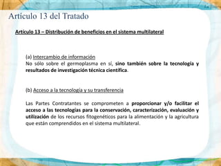 Artículo 13 del Tratado
 Artículo 13 – Distribución de beneficios en el sistema multilateral



     (a) Intercambio de información
     No sólo sobre el germoplasma en sí, sino también sobre la tecnología y
     resultados de investigación técnica científica.


     (b) Acceso a la tecnología y su transferencia

     Las Partes Contratantes se comprometen a proporcionar y/o facilitar el
     acceso a las tecnologías para la conservación, caracterización, evaluación y
     utilización de los recursos fitogenéticos para la alimentación y la agricultura
     que están comprendidos en el sistema multilateral.
 