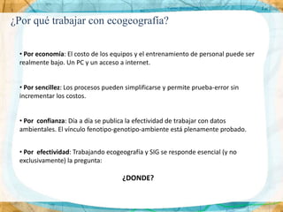 ¿Por qué trabajar con ecogeografía?

 • Por economía: El costo de los equipos y el entrenamiento de personal puede ser
 realmente bajo. Un PC y un acceso a internet.


 • Por sencillez: Los procesos pueden simplificarse y permite prueba-error sin
 incrementar los costos.


 • Por confianza: Día a día se publica la efectividad de trabajar con datos
 ambientales. El vínculo fenotipo-genotipo-ambiente está plenamente probado.


 • Por efectividad: Trabajando ecogeografía y SIG se responde esencial (y no
 exclusivamente) la pregunta:

                                     ¿DONDE?
 