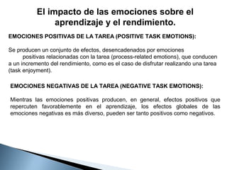 El impacto de las emociones sobre el
aprendizaje y el rendimiento.
EMOCIONES POSITIVAS DE LA TAREA (POSITIVE TASK EMOTIONS):
Se producen un conjunto de efectos, desencadenados por emociones
positivas relacionadas con la tarea (process-related emotions), que conducen
a un incremento del rendimiento, como es el caso de disfrutar realizando una tarea
(task enjoyment).
EMOCIONES NEGATIVAS DE LA TAREA (NEGATIVE TASK EMOTIONS):
Mientras las emociones positivas producen, en general, efectos positivos que
repercuten favorablemente en el aprendizaje, los efectos globales de las
emociones negativas es más diverso, pueden ser tanto positivos como negativos.
   

 
