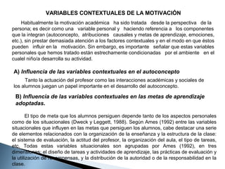 VARIABLES CONTEXTUALES DE LA MOTIVACIÓN
Habitualmente la motivación académica ha sido tratada desde la perspectiva de la
persona; es decir como una variable personal y haciendo referencia a los componentes
que la integran (autoconcepto, atribuciones causales y metas de aprendizaje, emociones,
etc.), sin prestar demasiada atención a los factores contextuales y en el modo en que éstos
pueden influir en la motivación. Sin embargo, es importante señalar que estas variables
personales que hemos tratado están estrechamente condicionadas por el ambiente en el
cualel niño/a desarrolla su actividad.

A) Influencia de las variables contextuales en el autoconcepto
Tanto la actuación del profesor como las interacciones académicas y sociales de
los alumnos juegan un papel importante en el desarrollo del autoconcepto.

B) Influencia de las variables contextuales en las metas de aprendizaje
adoptadas.
El tipo de meta que los alumnos persiguen depende tanto de los aspectos personales
como de los situacionales (Dweck y Leggett, 1988). Según Ames (1992) entre las variables
situacionales que influyen en las metas que persiguen los alumnos, cabe destacar una serie
de elementos relacionados con la organización de la enseñanza y la estructura de la clase:
el sistema de evaluación, la actitud del profesor, la organización del aula, el tipo de tareas,
etc. Todas estas variables situacionales son agrupadas por Ames (1992), en tres
dimensiones: el diseño de tareas y actividades de aprendizaje, las prácticas de evaluación y
la utilización de recompensas, y la distribución de la autoridad o de la responsabilidad en la
clase.

 