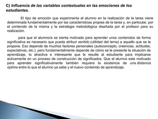 C) Influencia de las variables contextuales en las emociones de los
estudiantes.
El tipo de emoción que experimenta el alumno en la realización de la tarea viene
determinada fundamentalmente por las características propias de la tarea y, en particular, por
el contenido de la misma y la estrategia metodológica diseñada por el profesor para su
realización.
para que el alumno/a se sienta motivado para aprender unos contenidos de forma
significativa es necesario que pueda atribuir sentido (utilidad del tema) a aquello que se le
propone. Eso depende de muchos factores personales (autoconcepto, creencias, actitudes,
expectativas, etc.), pero fundamentalmente depende de cómo se le presente la situación de
aprendizaje, lo atractiva e interesante que le resulte al estudiante para implicarse
activamente en un proceso de construcción de significados. Que el alumno este motivado
para aprender significativamente también requiere la existencia de una distancia
óptima entre lo que el alumno ya sabe y el nuevo contenido de aprendizaje.

 