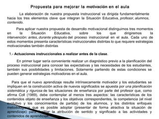 Propuesta para mejorar la motivación en el aula
La elaboración de nuestra propuesta instruccional va dirigida fundamentalmente
hacia los tres elementos clave que integran la Situación Educativa, profesor, alumnos,
contenido.
Para aplicar nuestra propuesta de desarrollo motivacional distinguimos tres momentos
en
la
Situación
Educativa,
sobre
los
que
dirigiremos
la
intervención: antes, durante ydespués del proceso instruccional en el aula. Cada uno de
estos momentos presenta características instruccionales distintas lo que requiere estrategias
motivacionales también distintas
1.- Actuaciones instruccionales a realizar antes de la clase.
En primer lugar sería conveniente realizar un diagnóstico previo a la planificación del
proceso instruccional para conocer las expectativas y las necesidades de los estudiantes,
también sus posibilidades y limitaciones. Solamente partiendo de estas condiciones se
pueden generar estrategias motivadoras en el aula.
Para que el nuevo aprendizaje resulte intrínsecamente motivador y los estudiantes se
impliquen en la construcción activa de nuevos significados se apuesta por una planificación
sistemática y rigurosa de las situaciones de enseñanza por parte del profesor que, como
afirma Coll (1989), debe contemplar al menos tres aspectos: las características de los
contenidos objeto de enseñanza y los objetivos correspondientes, la competencia (el nivel
evolutivo y los conocimientos de partida) de los alumnos, y los distintos enfoques
metodológicos que es posible adoptar (presentar de forma atractiva la situación de
aprendizaje) para facilitar la atribución de sentido y significado a las actividades y
contenidos de aprendizaje.

 