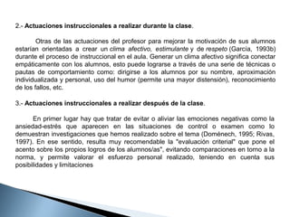 2.- Actuaciones instruccionales a realizar durante la clase.
                Otras  de  las  actuaciones  del  profesor  para  mejorar  la  motivación  de  sus  alumnos 
estarían  orientadas  a  crear  un clima afectivo, estimulante y  de respeto (García,  1993b) 
durante el proceso de instruccional en el aula. Generar un clima afectivo significa conectar 
empáticamente con los alumnos, esto puede lograrse a través de una serie de técnicas o 
pautas  de  comportamiento  como:  dirigirse  a  los  alumnos  por  su  nombre,  aproximación 
individualizada y personal, uso del humor (permite una mayor distensión), reconocimiento 
de los fallos, etc.
3.- Actuaciones instruccionales a realizar después de la clase.
          En  primer  lugar hay que tratar  de  evitar o aliviar las  emociones negativas  como la 
ansiedad-estrés  que  aparecen  en  las  situaciones  de  control  o  examen  como  lo 
demuestran investigaciones que hemos realizado sobre el tema (Doménech, 1995; Rivas, 
1997).  En  ese  sentido,  resulta  muy  recomendable  la  "evaluación  criterial"  que  pone  el 
acento sobre los propios logros de los alumnos/as", evitando comparaciones en torno a la 
norma,  y  permite  valorar  el  esfuerzo  personal  realizado,  teniendo  en  cuenta  sus 
posibilidades y limitaciones 

 