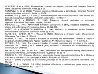 GONZALEZ, R. et. al. (1996). El aprendizaje como proceso cognitivo y motivacional. Congreso Nacional
sobre Motivación e Instrucción. Actas, pp. 9-26
GONZALEZ,  R.  et.  al.  (1996).  Variables  cognitivo-motivacionales  y  aprendizaje. Congreso Nacional
sobre Motivación e Instrucción. Actas, pp. 27-52.
HEYMAN, G.D. y DWECK, C.S. (1992).- Achievement goals and intrinsec motivation: Their relation and 
their role in adaptative motivation. Motivation and Emotion, 16, 231-247.
MAEHR,  M.  L.  y  MIDGLEY,  C.  (1991).  Enhancing  student  motivation:  a  schoolwide 
approach. Educational Psycologist, 26 (3&4), 399-427.
NICHOLLS,  J.G.  (1984).  Achievement  motivation:  Conceptions  of  ability,  subjective  experience,  task 
choice, and performance. Psychological Reciew, 91, 328-346.
NUÑEZ,  J.C.  y  GONZALEZ-PUMARIEGA,  S.  (1996).  Motivacion  y  aprendizaje  escolar. Congreso
Nacional sobre Motivación e Instrucción. Actas, pp. 53-72.
PARIS,  S.G.  ;  LIPSON,  M.  Y.  y  Wixson,  K.  (1983).  Becoming  a  strategic  reader. Contemporary
Educational Psychology, 8, 293-316..
PEKRUN,  R.  (1992).  The  Impact  of  Emotions  on  Learning  and  Achievement:  Towards  a  Theory  of 
Cognitive/Motivational Mediators. Applied Psychology: An International Review, 41, 4, p.359-376.
PINTRICH,  P.R.  (1989).  The  dynamic  interplay  of  student  motivation  and  cognition  in  the  college 
classroom.  En  C.  AMES  y  M.  L.  MAHER  (eds.): Advances in motivation and achievement (vol.  6). 
Greenwich, CT: JAI Press.
PINTRICH,  P.R.  y  DE  GROOT,  E.V.  (1990).  Motivational  and  self-regulated  learning  components  of 
classroom performance. Journal of Educational Psychology, 82, 33-40.
POLAINO,  A.  (1993).-Procesos  afectivos  y  aprendizaje:  intervención  psicopedagógica.  En  J.  Beltrán  y 
cols. (eds.): Intervención psicopedagógica. Madrid: Pirámide; pp. 108-142.
RIVAS,  F.  (1997). El proceso de Enseñanza/Aprendizaje en la Situación Educativa.  Barcelona:  Ariel 
Planeta.
SMILEY,  P.  A.  y  DWECK,  C.S.  (1994).-Individual  differences  in  achievement  goals  among  yuong 
children. Child Development, 65, 1723-1743.

 