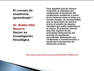 El concepto de
enseñanza
aprendizaje[1]
Dr. Rubén Edel
Navarro
Doctor en
Investigación
Psicológica

 

Para aquellos que de manera
incipiente se interesan por
comprender el fenómeno del
rendimiento académico a partir
de los factores como el éxito y/o
fracaso escolar, es recomendable
que se aproximen de manera
previa al estudio de algunas
variables que están implícitas en
el mismo. El presente artículo
describe algunas de las
principales dimensiones del
proceso de enseñanza
aprendizaje, destacando sus
condiciones y transformación, a
través de la perspectiva de
diferentes autores.

http://www.redcientifica.com/doc/doc200402170600.html

 