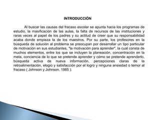 INTRODUCCIÓN
         Al buscar las causas del fracaso escolar se apunta hacia los programas de 
estudio,  la  masificación  de  las  aulas,  la  falta  de  recursos  de  las  instituciones  y 
raras  veces  al  papel  de  los  padres  y  su  actitud  de  creer  que  su  responsabilidad 
acaba  donde  empieza  la  de  los  maestros.  Por  su  parte,  los  profesores  en  la 
búsqueda de solución al problema se preocupan por desarrollar un tipo particular 
de motivación en sus estudiantes, "la motivación para aprender", la cual consta de 
muchos  elementos,  entre  los  que  se  incluyen  la  planeación,  concentración  en  la 
meta, conciencia de lo que se pretende aprender y cómo se pretende aprenderlo, 
búsqueda  activa  de  nueva  información,  percepciones  claras  de  la 
retroalimentación, elogio y satisfacción por el logro y ninguna ansiedad o temor al 
fracaso ( Johnson y Johnson, 1985 ). 

 