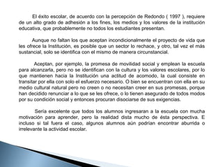         El éxito escolar, de acuerdo con la percepción de Redondo ( 1997 ), requiere 
de un alto grado de adhesión a los fines, los medios y los valores de la institución 
educativa, que probablemente no todos los estudiantes presentan. 
        Aunque no faltan los que aceptan incondicionalmente el proyecto de vida que 
les ofrece la Institución, es posible que un sector lo rechace, y otro, tal vez el más 
sustancial, solo se identifica con el mismo de manera circunstancial. 
               Aceptan,  por  ejemplo,  la  promesa  de  movilidad  social  y  emplean  la  escuela 
para alcanzarla, pero no se identifican con la cultura y los valores escolares, por lo 
que  mantienen  hacia  la  Institución  una  actitud  de  acomodo,  la  cual  consiste  en 
transitar por ella con solo el esfuerzo necesario. O bien se encuentran con ella en su 
medio cultural natural pero no creen o no necesitan creer en sus promesas, porque 
han decidido renunciar a lo que se les ofrece, o lo tienen asegurado de todos modos 
por su condición social y entonces procuran disociarse de sus exigencias.
 
                Sería  excelente  que  todos  los  alumnos  ingresaran  a  la  escuela  con  mucha 
motivación  para  aprender,  pero  la  realidad  dista  mucho  de  ésta  perspectiva.  E 
incluso  si  tal  fuera  el  caso,  algunos  alumnos  aún  podrían  encontrar  aburrida  o 
irrelevante la actividad escolar. 

 