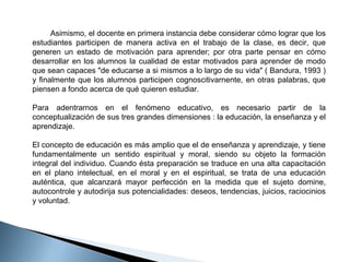         Asimismo, el docente en primera instancia debe considerar cómo lograr que los 
estudiantes  participen  de  manera  activa  en  el  trabajo  de  la  clase,  es  decir,  que 
generen  un  estado  de  motivación  para  aprender;  por  otra  parte  pensar  en  cómo 
desarrollar  en  los  alumnos  la  cualidad  de  estar  motivados  para  aprender  de  modo 
que sean capaces "de educarse a si mismos a lo largo de su vida" ( Bandura, 1993 ) 
y  finalmente  que  los  alumnos  participen  cognoscitivarnente,  en  otras  palabras,  que 
piensen a fondo acerca de qué quieren estudiar. 
Para  adentrarnos  en  el  fenómeno  educativo,  es  necesario  partir  de  la 
conceptualización de sus tres grandes dimensiones : la educación, la enseñanza y el 
aprendizaje.
 
El concepto de educación es más amplio que el de enseñanza y aprendizaje, y tiene 
fundamentalmente  un  sentido  espiritual  y  moral,  siendo  su  objeto  la  formación 
integral del individuo. Cuando ésta preparación se traduce en una alta capacitación 
en  el  plano  intelectual,  en  el  moral  y  en  el  espiritual,  se  trata  de  una  educación 
auténtica,  que  alcanzará  mayor  perfección  en  la  medida  que  el  sujeto  domine, 
autocontrole y autodirija sus potencialidades: deseos, tendencias, juicios, raciocinios 
y voluntad. 

 