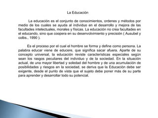                                                   La Educación
 
        La educación es el conjunto de conocimientos, ordenes y métodos por 
medio  de  los  cuales  se  ayuda  al  individuo  en  el  desarrollo  y  mejora  de  las 
facultades intelectuales, morales y físicas. La educación no crea facultades en 
el educando, sino que coopera en su desenvolvimiento y precisión ( Ausubel y 
colbs., 1990 ). 
        Es el proceso por el cual el hombre se forma y define como persona. La 
palabra  educar  viene  de  educere,  que  significa  sacar  afuera.  Aparte  de  su 
concepto  universal,  la  educación  reviste  características  especiales  según 
sean  los  rasgos  peculiares  del  individuo  y  de  la  sociedad.  En  la  situación 
actual, de una mayor libertad y soledad del hombre y de una acumulación de 
posibilidades  y  riesgos  en  la  sociedad,  se  deriva  que  la  Educación  debe  ser 
exigente,  desde  el  punto  de  vista  que  el  sujeto  debe  poner  más  de  su  parte 
para aprender y desarrollar todo su potencial. 

 