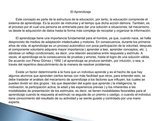 El Aprendizaje
Este concepto es parte de la estructura de la educación, por tanto, la educación comprende el
sistema de aprendizaje. Es la acción de instruirse y el tiempo que dicha acción demora. También, es
el proceso por el cual una persona es entrenada para dar una solución a situaciones; tal mecanismo
va desde la adquisición de datos hasta la forma más compleja de recopilar y organizar la información.
El aprendizaje tiene una importancia fundamental para el hombre, ya que, cuando nace, se halla
desprovisto de medios de adaptación intelectuales y motores. En consecuencia, durante los primeros
años de vida, el aprendizaje es un proceso automático con poca participación de la voluntad, después
el componente voluntario adquiere mayor importancia ( aprender a leer, aprender conceptos, etc. ),
dándose un reflejo condicionado, es decir, una relación asociativa entre respuesta y estímulo. A
veces, el aprendizaje es la consecuencia de pruebas y errores, hasta el logro de una solución válida.
De acuerdo con Pérez Gómez ( 1992 ) el aprendizaje se produce también, por intuición, o sea, a
través del repentino descubrimiento de la manera de resolver problemas.
Existe un factor determinante a la hora que un individuo aprende y es el hecho de que hay
algunos alumnos que aprenden ciertos temas con más facilidad que otros, para entender esto, se
debe trasladar el análisis del mecanismo de aprendizaje a los factores que influyen, los cuales se
pueden dividir en dos grupos : los que dependen del sujeto que aprende ( la inteligencia, la
motivación, la participación activa, la edad y las experiencia previas ) y los inherentes a las
modalidades de presentación de los estímulos, es decir, se tienen modalidades favorables para el
aprendizaje cuando la respuesta al estímulo va seguida de un premio o castigo, o cuando el individuo
tiene conocimiento del resultado de su actividad y se siente guiado y controlado por una mano
experta.

 