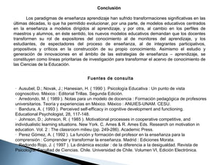 Conclusión
Los paradigmas de enseñanza aprendizaje han sufrido transformaciones significativas en las
últimas décadas, lo que ha permitido evolucionar, por una parte, de modelos educativos centrados
en la enseñanza a modelos dirigidos al aprendizaje, y por otra, al cambio en los perfiles de
maestros y alumnos, en éste sentido, los nuevos modelos educativos demandan que los docentes
transformen su rol de expositores del conocimiento al de monitores del aprendizaje, y los
estudiantes, de espectadores del proceso de enseñanza, al de integrantes participativos,
propositivos y críticos en la construcción de su propio conocimiento. Asimismo el estudio y
generación de innovaciones en el ámbito de las estrategias de enseñanza – aprendizaje, se
constituyen como líneas prioritarias de investigación para transformar el acervo de conocimiento de
las Ciencias de la Educación.
Fuentes de consulta
· Ausubel, D.; Novak, J.; Hanesian, H. ( 1990 ). Psicología Educativa : Un punto de vista
cognoscitivo. México : Editorial Trillas. Segunda Edición.
· Arredondo, M. ( 1989 ). Notas para un modelo de docencia : Formación pedagógica de profesores
universitarios. Teoría y experiencias en México. México : ANUIES-UNAM. CESU.
· Bandura, A. ( 1993 ). Perceived self-efficacy in cognitive development and functioning.
Educational Psychologist, 28, 117-148.
· Johnson, D.; Johnson, R. ( 1985 ). Motivational processes in cooperative competitive, and
individualistic learning situations. New York. C. Ames & R. Ames Eds. Research on motivation in
education. Vol. 2 : The classroom milieu (pp. 249-286). Academic Press.
· Perez Gómez, A. ( 1992 ). La función y formación del profesor en la enseñanza para la
comprensión : Comprender y transformar la enseñanza. Madrid : Ediciones Morata.
· Redondo Rojo, J. ( 1997 ). La dinámica escolar : de Ia diferencia a Ia desigualdad. Revista de
Psicología. Facultad de Ciencias. Chile. Universidad de Chile. Volumen VI, Edición Electrónica.

 