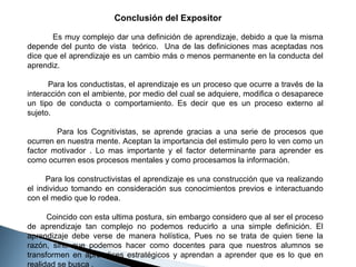 Conclusión del Expositor
Es muy complejo dar una definición de aprendizaje, debido a que la misma
depende del punto de vista teórico. Una de las definiciones mas aceptadas nos
dice que el aprendizaje es un cambio más o menos permanente en la conducta del
aprendiz.
Para los conductistas, el aprendizaje es un proceso que ocurre a través de la
interacción con el ambiente, por medio del cual se adquiere, modifica o desaparece
un tipo de conducta o comportamiento. Es decir que es un proceso externo al
sujeto.
Para los Cognitivistas, se aprende gracias a una serie de procesos que
ocurren en nuestra mente. Aceptan la importancia del estimulo pero lo ven como un
factor motivador . Lo mas importante y el factor determinante para aprender es
como ocurren esos procesos mentales y como procesamos la información.
Para los constructivistas el aprendizaje es una construcción que va realizando
el individuo tomando en consideración sus conocimientos previos e interactuando
con el medio que lo rodea.
Coincido con esta ultima postura, sin embargo considero que al ser el proceso
de aprendizaje tan complejo no podemos reducirlo a una simple definición. El
aprendizaje debe verse de manera holística, Pues no se trata de quien tiene la
razón, sino que podemos hacer como docentes para que nuestros alumnos se
transformen en aprendices estratégicos y aprendan a aprender que es lo que en
realidad se busca .

 