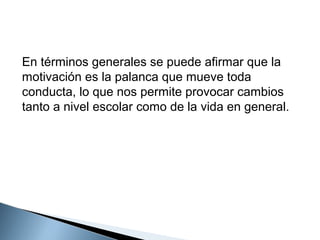 En términos generales se puede afirmar que la
motivación es la palanca que mueve toda
conducta, lo que nos permite provocar cambios
tanto a nivel escolar como de la vida en general.

 