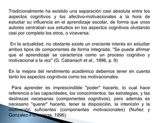 Tradicionalmente ha existido una separación casi absoluta entre los
aspectos cognitivos y los afectivo-motivacionales a la hora de
estudiar su influencia en el aprendizaje escolar, de forma que unos
autores centraban sus estudios en los aspectos cognitivos olvidando
casi por completo los otros, o viceversa.
En la actualidad, no obstante existe un creciente interés en estudiar
ambos tipos de componentes de forma integrada. "Se puede afirmar
que el aprendizaje se caracteriza como un proceso cognitivo y
motivacional a la vez" (G. Cabanach et al., 1996, p. 9)
En la mejora del rendimiento académico debemos tener en cuenta
tanto los aspectos cognitivos como los motivacionales.
Para aprender es imprescindible "poder" hacerlo, lo cual hace
referencia a las capacidades, los conocimientos, las estrategias, y las
destrezas necesarias (componentes cognitivos), pero además es
necesario "querer" hacerlo, tener la disposición, la intención y la
motivación suficientes (componentes motivacionales) (Nuñez y
Gonzalez-Pumariega, 1996).

 