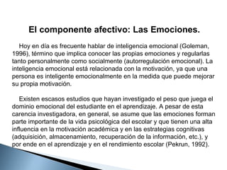 El componente afectivo: Las Emociones.
Hoy en día es frecuente hablar de inteligencia emocional (Goleman,
1996), término que implica conocer las propias emociones y regularlas
tanto personalmente como socialmente (autorregulación emocional). La
inteligencia emocional está relacionada con la motivación, ya que una
persona es inteligente emocionalmente en la medida que puede mejorar
su propia motivación.
Existen escasos estudios que hayan investigado el peso que juega el
dominio emocional del estudiante en el aprendizaje. A pesar de esta
carencia investigadora, en general, se asume que las emociones forman
parte importante de la vida psicológica del escolar y que tienen una alta
influencia en la motivación académica y en las estrategias cognitivas
(adquisición, almacenamiento, recuperación de la información, etc.), y
por ende en el aprendizaje y en el rendimiento escolar (Pekrun, 1992).

 