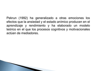 Pekrun (1992) ha generalizado a otras emociones los
efectos que la ansiedad y el estado anímico producen en el
aprendizaje y rendimiento y ha elaborado un modelo
teórico en el que los procesos cognitivos y motivacionales
actúan de mediadores.

 