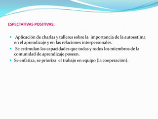 ESPECTATIVAS POSITIVAS:
 Aplicación de charlas y talleres sobre la importancia de la autoestima
en el aprendizaje y en las relaciones interpersonales.
 Se estimulan las capacidades que todas y todos los miembros de la
comunidad de aprendizaje poseen.
 Se enfatiza, se prioriza el trabajo en equipo (la cooperación).
 