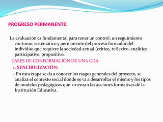 PROGRESO PERMANENTE:
La evaluación es fundamental para tener un control, un seguimiento
continuo, sistemático y permanente del proceso formador del
individuo que requiere la sociedad actual (crítico, reflexivo, analítico,
participativo, propositivo.
FASES DE CONFORMACIÓN DE UNA CDA:
1. SENCIBILIZACIÓN:
- En esta etapa se da a conocer los rasgos generales del proyecto, se
analiza el contexto social donde se va a desarrollar el mismo y los tipos
de modelos pedagógicos que orientan las acciones formativas de la
Institución Educativa.
 