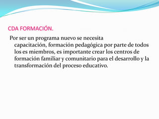 CDA FORMACIÓN.
Por ser un programa nuevo se necesita
capacitación, formación pedagógica por parte de todos
los es miembros, es importante crear los centros de
formación familiar y comunitario para el desarrollo y la
transformación del proceso educativo.
 