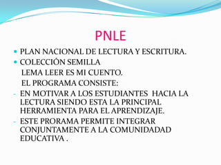 PNLE
 PLAN NACIONAL DE LECTURA Y ESCRITURA.
 COLECCIÓN SEMILLA
LEMA LEER ES MI CUENTO.
EL PROGRAMA CONSISTE:
- EN MOTIVAR A LOS ESTUDIANTES HACIA LA
LECTURA SIENDO ESTA LA PRINCIPAL
HERRAMIENTA PARA EL APRENDIZAJE.
- ESTE PRORAMA PERMITE INTEGRAR
CONJUNTAMENTE A LA COMUNIDADAD
EDUCATIVA .
 