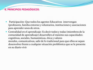 6. PRINCIPIOS PEDAGÓGICOS:
 Participación: Que todos los agentes Educativos intervengan
(profesores, familia entorno y voluntarios, instituciones y asociaciones
para aprender unos de otros.
 Centralidad en el aprendizaje: Es decir todos y todas (miembros de la
comunidad de aprendizaje) desarrollen al máximo sus capacidades:
cognitivas, sociales, humanísticas, ética y valores
morales, comunicativas, salir de lo tradicional para que ellos se sepan
desenvolver frente a cualquier situación problémica que se le presente
en su diario vivir
 