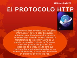 SILVANA GARCÉS




 Este protocolo esta diseñado para recuperar
     información y llevar a cabo búsquedas
   indexadas permitiendo con eficacia saltos
  hipertextuales, además, no solo permite la
    transferencia de textos HTML sino de un
  amplio y extensible conjunto de formatos.
       Funciones particulares para el caso
      específico de la Web, creado para que
 resolviese los problemas planteados por un
sistema hipermedial, y sobre todo distribuido
         en diferentes puntos de la Red.
 
