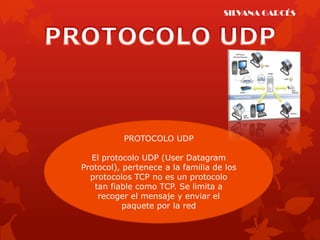 SILVANA GARCÉS




           PROTOCOLO UDP

  El protocolo UDP (User Datagram
Protocol), pertenece a la familia de los
  protocolos TCP no es un protocolo
   tan fiable como TCP. Se limita a
    recoger el mensaje y enviar el
           paquete por la red
 