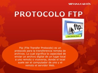 SILVANA GARCÉS




    Ftp (File Transfer Protocolo) es un
protocolo para la transferencia remota de
archivos. Lo cual significa la capacidad de
enviar un archivo digital de un lugar local
a uno remoto o viceversa, donde el local
   suele ser el computador de uno y el
         remoto el servidor Web.
 