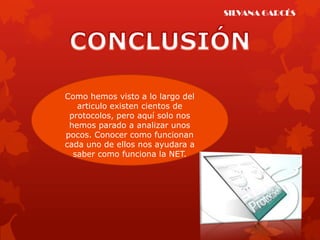 SILVANA GARCÉS




Como hemos visto a lo largo del
   articulo existen cientos de
 protocolos, pero aquí solo nos
 hemos parado a analizar unos
pocos. Conocer como funcionan
cada uno de ellos nos ayudara a
  saber como funciona la NET.
 