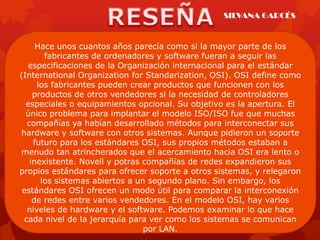 SILVANA GARCÉS


     Hace unos cuantos años parecía como si la mayor parte de los
       fabricantes de ordenadores y software fueran a seguir las
   especificaciones de la Organización internacional para el estándar
(International Organization for Standarization, OSI). OSI define como
     los fabricantes pueden crear productos que funcionen con los
    productos de otros vendedores si la necesidad de controladores
  especiales o equipamientos opcional. Su objetivo es la apertura. El
  único problema para implantar el modelo ISO/ISO fue que muchas
  compañías ya habían desarrollado métodos para interconectar sus
hardware y software con otros sistemas. Aunque pidieron un soporte
    futuro para los estándares OSI, sus propios métodos estaban a
menudo tan atrincherados que el acercamiento hacia OSI era lento o
   inexistente. Novell y potras compañías de redes expandieron sus
propios estándares para ofrecer soporte a otros sistemas, y relegaron
      los sistemas abiertos a un segundo plano. Sin embargo, los
 estándares OSI ofrecen un modo útil para comparar la interconexión
    de redes entre varios vendedores. En el modelo OSI, hay varios
  niveles de hardware y el software. Podemos examinar lo que hace
 cada nivel de la jerarquía para ver como los sistemas se comunican
                                por LAN.
 