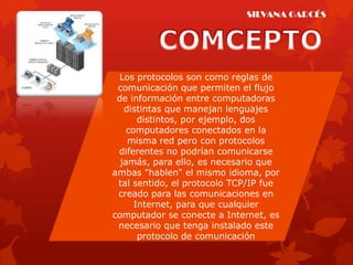 SILVANA GARCÉS




 Los protocolos son como reglas de
 comunicación que permiten el flujo
 de información entre computadoras
   distintas que manejan lenguajes
       distintos, por ejemplo, dos
    computadores conectados en la
    misma red pero con protocolos
 diferentes no podrían comunicarse
  jamás, para ello, es necesario que
ambas "hablen" el mismo idioma, por
 tal sentido, el protocolo TCP/IP fue
 creado para las comunicaciones en
      Internet, para que cualquier
computador se conecte a Internet, es
 necesario que tenga instalado este
       protocolo de comunicación
 