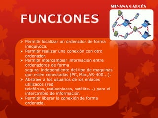 SILVANA GARCÉS




 Permitir localizar un ordenador de forma
  inequívoca.
 Permitir realizar una conexión con otro
  ordenador.
 Permitir intercambiar información entre
  ordenadores de forma
  segura, independiente del tipo de maquinas
  que estén conectadas (PC, Mac,AS-400...).
 Abstraer a los usuarios de los enlaces
  utilizados (red
  telefónica, radioenlaces, satélite...) para el
  intercambio de información.
 Permitir liberar la conexión de forma
  ordenada.
 