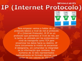 SILVANA GARCÉS




     Para empezar vamos a hablar de un
protocolo básico a nivel de red el protocolo
     IP o (Internet Protocolo). El IP es un
protocolo que pertenece al nivel de red, por
 lo tanto, es utilizado por los protocolos del
      nivel de transporte como TCP para
   encaminar los datos hacia su destino. IP
  tiene únicamente la misión de encaminar
 el datagrama, sin comprobar la integridad
     de la información que contiene. Son
      números de 32 bits representados
   habitualmente en formato decimal (que
      varían de con valores de 255 a 0).
 