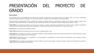 PRESENTACIÓN DEL PROYECTO DE
GRADO
Marco teórico
Los sobrantes de las actividades de demolición, excavación, construcción y/o reparaciones de las obras civiles, o de otras actividades
conexas complementarias o análogas, son conocidos como los residuos de construcción y demolición (RCD).
Todo generador independiente de la cantidad que produzca, deberá separar y almacenar los RCD de los demás residuos sólidos para
favorecer el aprovechamiento y la disposición final, además clasificarlos y entregarlos al Gestor debidamente según su tipo:
 RCD TIPO I: Los pavimentos rígidos, estructuras de concreto, y demás materiales compuestos de cemento, arena y piedra susceptibles
de tratamiento para generación de nuevos agregados o áridos, que sirvan para la producción de nuevos materiales.
 RCD TIPO II: Los pavimentos flexibles (asfalto).
 RDC TIPO III: Material de excavación común en tierra, conglomerado y roca.
 RCD TIPO IV: Los residuos de maderas, elementos metálicos, ladrillo (adobe), materiales cerámicos, porcelanas y materiales que no sean
susceptibles de aprovechamiento o reutilización.
 RCD TIPO V: Materiales que son susceptibles a ser recuperados o reutilizados en nuevos procesos productivos como el plástico, papel,
cartón, vidrio, metal y madera.
 RCD TIPO VI: Los escombros considerados material orgánico como la tierra negra, residuos de poda, residuos de descapote de árboles o
subproductos de actividades silviculturales.
 