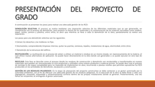 PRESENTACIÓN DEL PROYECTO DE
GRADO
A continuación se presentan los pasos para realizar una adecuada gestión de los RCD:
DEMOLICIÓN SELECTIVA: El proceso se realiza mediante una separación selectiva de los diferentes materiales que se van generando, en
coordinación con el proceso de demolición, para prevenir la mezcla de los materiales y la contaminación de las materias reciclables como madera,
papel, cartón, pintura y plástico, entre otros; es decir que mientras se lleve a cabo la demolición de la obra, paralelamente se realice una
separación.
Los pasos para una demolición selectiva son los siguientes:
• Extraer los desechos y las molduras no fijas.
• Desmantelar, comprendiendo limpiezas internas, quitar las puertas, ventanas, tejados, instalaciones de agua, electricidad, entre otros.
• Demolición de la estructura del edificio.
REUTILIZACIÓN: La reutilización es el proceso de volver a utilizar un material o residuo en un mismo estado, sin reprocesamiento de la materia, el
cual ofrece nuevas alternativas de aplicación. Se puede hacer directamente en la obra donde son generados o se puede ejecutar en otro tipo de
obras.
RECICLAJE: Esta fase se describe como el proceso donde los residuos de construcción y demolición son recolectados y transformados en nuevos
materiales que puedan ser reincorporados al ciclo productivo y utilizados como nuevos productos o materias primas. Se puede decir que el proceso
de reciclaje es de mayor complejidad pero no imposible de implementar en obra, recurriendo a plantas móviles que permiten aprovechar los RCD
producidos en las actividades de demolición, excavación y construcción.
GESTIÓN DE LOS RESIDUOS PELIGROSOS: En la etapa de planeación del proyecto constructivo se debe contactar a un gestor autorizado por la
autoridad ambiental, con el fin de efectuar una adecuada gestión de los residuos peligrosos. En la ejecución de la obra se debe llevar a cabo una
segregación, envasado, etiquetado y almacenamiento correcto dentro de las propias instalaciones donde se generan. Posteriormente, una vez
llenos los recipientes se entregarán al gestor autorizado.
 