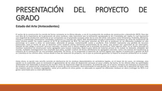 PRESENTACIÓN DEL PROYECTO DE
GRADO
Estado del Arte (Antecedentes)
El sector de la construcción ha crecido de forma constante en la última década, y con él, la producción de residuos de construcción y demolición (RCD). Para dar
una idea de la importancia de la generación de estos residuos, cabe mencionar que la estimación aproximada es de 2 toneladas per cápita, lo cual representa
una magnitud de producción alarmante al ser comparada con el promedio europeo antes de la crisis del 2010, solo países como Dinamarca, Finlandia, Alemania,
Irlanda y Luxemburgo, presentaron cantidades superiores a 2 ton/año per cápita. Más desalentador resulta el panorama si revisamos las cifras de reutilización de
estos mismos países, los cuales superan el 50 % de reutilización de RCD. De este gran volumen de RCD que se producen en las diferentes ciudades un alto
porcentaje va a parar a sitios no autorizados, alterando el paisaje, contaminando suelos y acuíferos. Esto también representa una pérdida de recursos
potenciales, pues el hecho de que se desechen como residuos ciertos elementos provenientes de las obras, que poseen aún capacidad de ser valorizados,
además de que obliga a consumir recursos naturales, acentúa más el efecto negativo de la actividad constructora. Hace algunos años, no se habría pensado en
reutilizar escombros de construcción como agregados para nuevos materiales, dada la gran oferta de materias primas en la ciudad, no obstante, alrededor del
mundo, múltiples investigaciones han mostrado que estos, pueden sustituir de forma satisfactoria los agregados naturales, como una manera de transformar la
industria de la construcción en una actividad sostenible. De hecho, se ha propiciado la aparición de normas legales que regulen la producción y gestión de RCD
en Colombia en los últimos años, incluso desde la fase de redacción de proyecto, con lo que se pretende garantizar la mejora la situación ambiental en la ciudad.
Hasta ahora, la opción más sencilla consiste en deshacerse de los residuos depositándolos en vertederos legales, en el mejor de los casos, sin embargo, esta
opción no es sostenible, pues es inminente el agotamiento de los sitios de disposición cercanos al casco urbano, de hecho, en los últimos años las autoridades
ambientales han detectado la presencia de muchos sitios de disposición ilegal de escombros. Se pretende que, en el futuro, tampoco sea ventajosa la disposición
de residuos con potencial de reutilización desde un punto de vista económico, desincentivando la mala gestión de residuos a través de la aplicación de tasas cada
vez mayores para los residuos segregados, como ya es política en otros países. Lo adecuado es separar los diferentes residuos en obra y entregar los RCD a un
gestor autorizado para su total valorización.
 