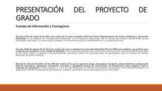 PRESENTACIÓN DEL PROYECTO DE
GRADO
Fuentes de información y Cronograma
Decreto 1076 de mayo 26 de 2015 por medio de la cual se expide el Decreto Único Reglamentario del Sector Ambiente y Desarrollo
Sostenible: En el capítulo 14 “Comparendo Ambiental” y en el aspecto relacionado con el manejo de residuos provenientes de las
actividades asociadas a la construcción; establece los lineamientos para el almacenamiento y la disposición final.
Decreto 1609 de agosto 28 de 2013 por medio del cual se reglamenta el Acuerdo Municipal 062 de 2009 que establece una política para
la gestión de escombros en la ciudad de Medellín: Esta normativa identifica los residuos de construcción y demolición (RCD) generados
en las obras civiles, su gestión y aprovechamiento. Asimismo, define las sanciones para los generadores que no realicen el manejo
adecuado de dichos residuos.
Resolución 541 de diciembre 14 de 1994 por medio de la cual se regula el cargue, descargue, transporte, almacenamiento y disposición
final de escombros, materiales, elementos, concretos y agregados sueltos, de construcción, de demolición y para orgánica, suelo y
subsuelo de excavación: En los artículos 1, 2 y 3 de esta Resolución se definen los aspectos relacionados con el almacenamiento y la
disposición final de los escombros generados en cualquier actividad en sitios autorizados por los municipios.
 