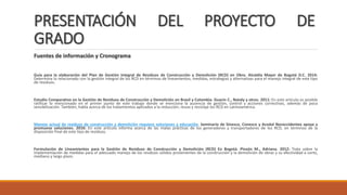 PRESENTACIÓN DEL PROYECTO DE
GRADO
Fuentes de información y Cronograma
Guía para la elaboración del Plan de Gestión Integral de Residuos de Construcción y Demolición (RCD) en Obra. Alcaldía Mayor de Bogotá D.C. 2014:
Determina lo relacionado con la gestión integral de los RCD en términos de lineamientos, medidas, estrategias y alternativas para el manejo integral de este tipo
de residuos.
Estudio Comparativo en la Gestión de Residuos de Construcción y Demolición en Brasil y Colombia. Guarín C., Nataly y otros. 2011: En este artículo es posible
ratificar lo mencionado en el primer punto de este trabajo donde se menciona la ausencia de gestión, control y acciones correctivas, además de poca
sensibilización. También, habla acerca de los tratamientos aplicados a la reducción, reuso y reciclaje los RCD en Latinoamérica.
Manejo actual de residuos de construcción y demolición requiere soluciones y educación. Seminario de Sinesco, Conesco y Acodal Noroccidentee apoya y
promueve soluciones. 2016: En este artículo informa acerca de las malas prácticas de los generadores y transportadores de los RCD, en términos de la
disposición final de este tipo de residuos.
Formulación de Lineamientos para la Gestión de Residuos de Construcción y Demolición (RCD) En Bogotá. Pinzón M., Adriana. 2012: Trata sobre la
implementación de medidas para el adecuado manejo de los residuos sólidos provenientes de la construcción y la demolición de obras y su efectividad a corto,
mediano y largo plazo.
 