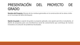 PRESENTACIÓN DEL PROYECTO DE
GRADO
Nombre del Proyecto: Manejo de los residuos generados en la construcción de las obras civiles
en el municipio de Bello (Antioquia).
Opción de grado: La opción de grado es proyecto aplicado; esta opción permite al estudiante, el
diseño de proyectos para una transferencia social de conocimiento que contribuya de manera
innovativa a la solución de problemas focalizados.
 